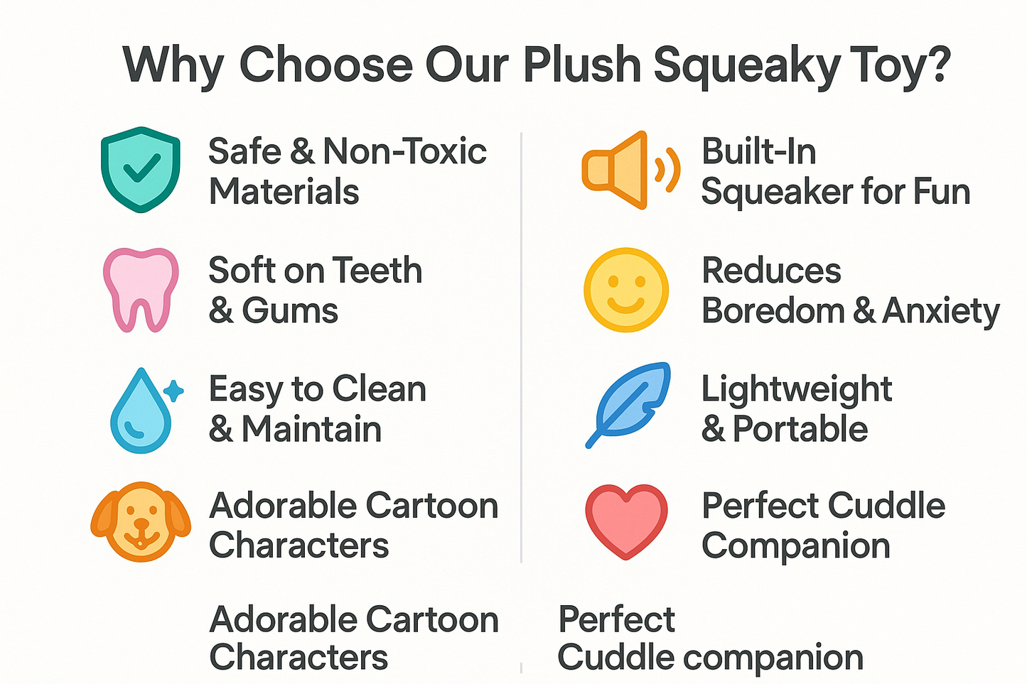 "Plush squeaky toy benefits: safe non-toxic materials, soft on teeth and gums, built-in squeaker, reduces boredom and anxiety, easy to clean, lightweight portable, adorable cartoon characters, perfect cuddle companion"